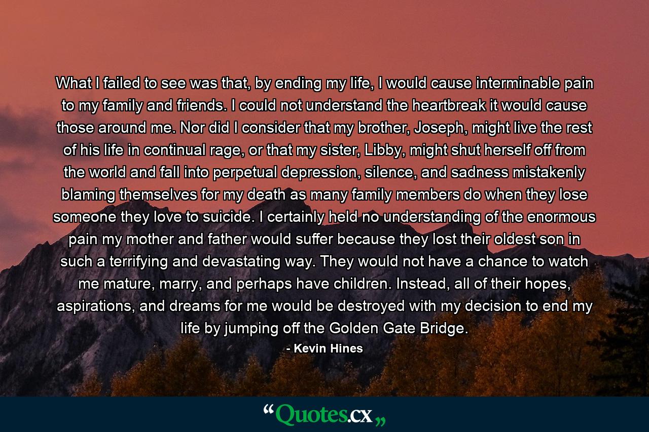 What I failed to see was that, by ending my life, I would cause interminable pain to my family and friends. I could not understand the heartbreak it would cause those around me. Nor did I consider that my brother, Joseph, might live the rest of his life in continual rage, or that my sister, Libby, might shut herself off from the world and fall into perpetual depression, silence, and sadness mistakenly blaming themselves for my death as many family members do when they lose someone they love to suicide. I certainly held no understanding of the enormous pain my mother and father would suffer because they lost their oldest son in such a terrifying and devastating way. They would not have a chance to watch me mature, marry, and perhaps have children. Instead, all of their hopes, aspirations, and dreams for me would be destroyed with my decision to end my life by jumping off the Golden Gate Bridge. - Quote by Kevin Hines