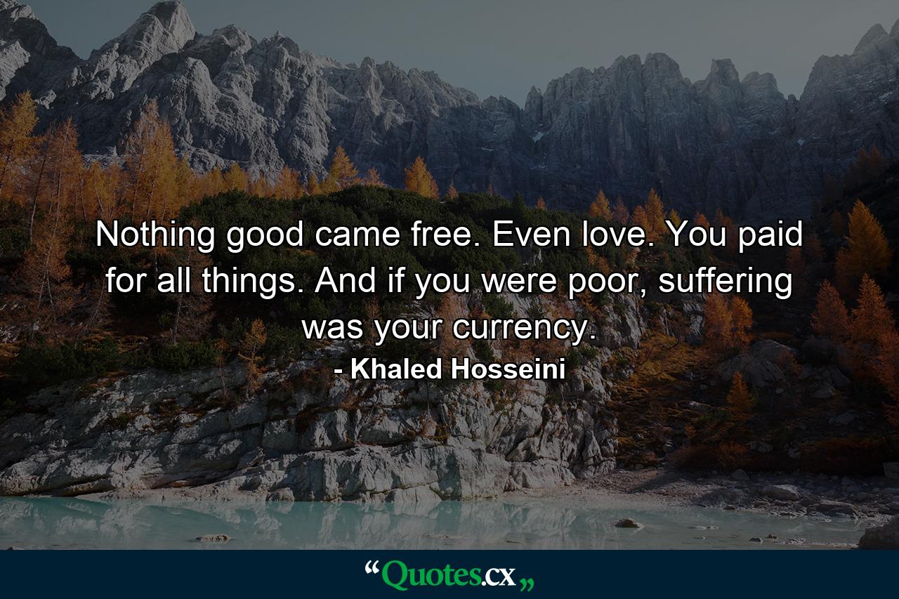 Nothing good came free. Even love. You paid for all things. And if you were poor, suffering was your currency. - Quote by Khaled Hosseini