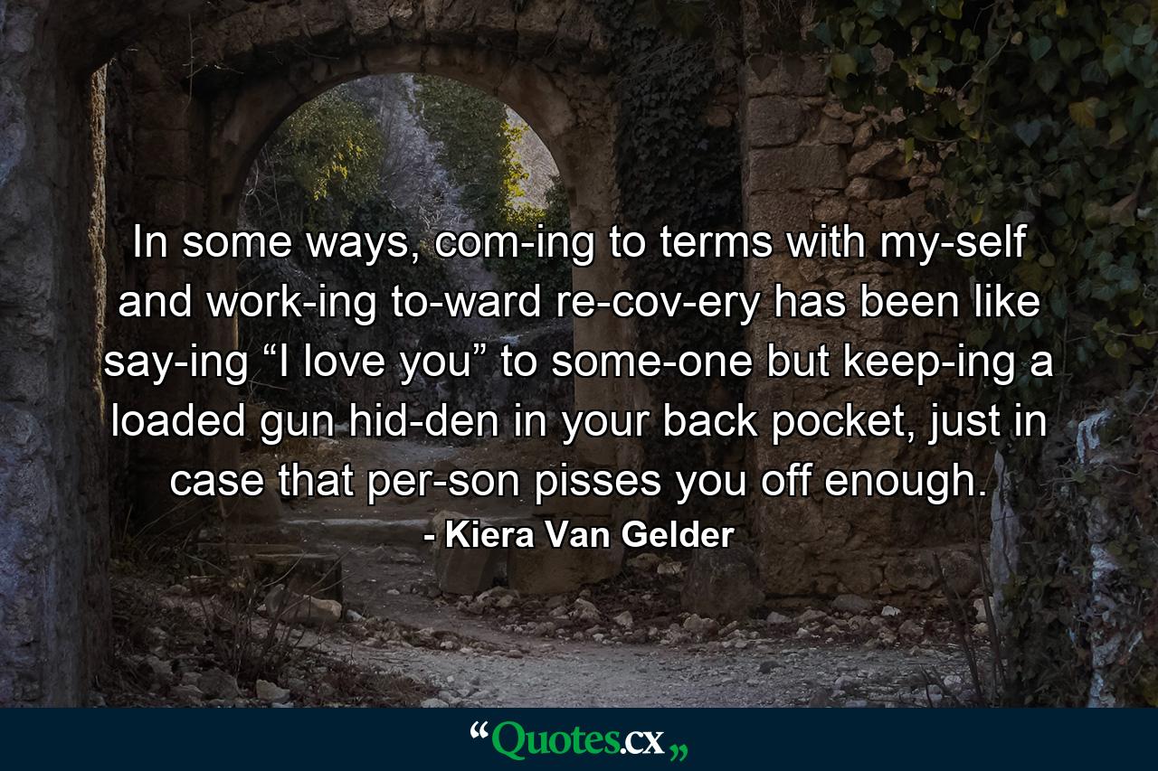 In some ways, com­ing to terms with my­self and work­ing to­ward re­cov­ery has been like say­ing “I love you” to some­one but keep­ing a loaded gun hid­den in your back pocket, just in case that per­son pisses you off enough. - Quote by Kiera Van Gelder