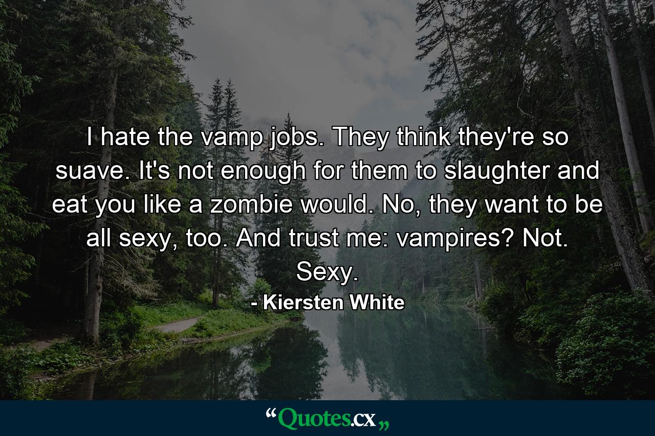 I hate the vamp jobs. They think they're so suave. It's not enough for them to slaughter and eat you like a zombie would. No, they want to be all sexy, too. And trust me: vampires? Not. Sexy. - Quote by Kiersten White