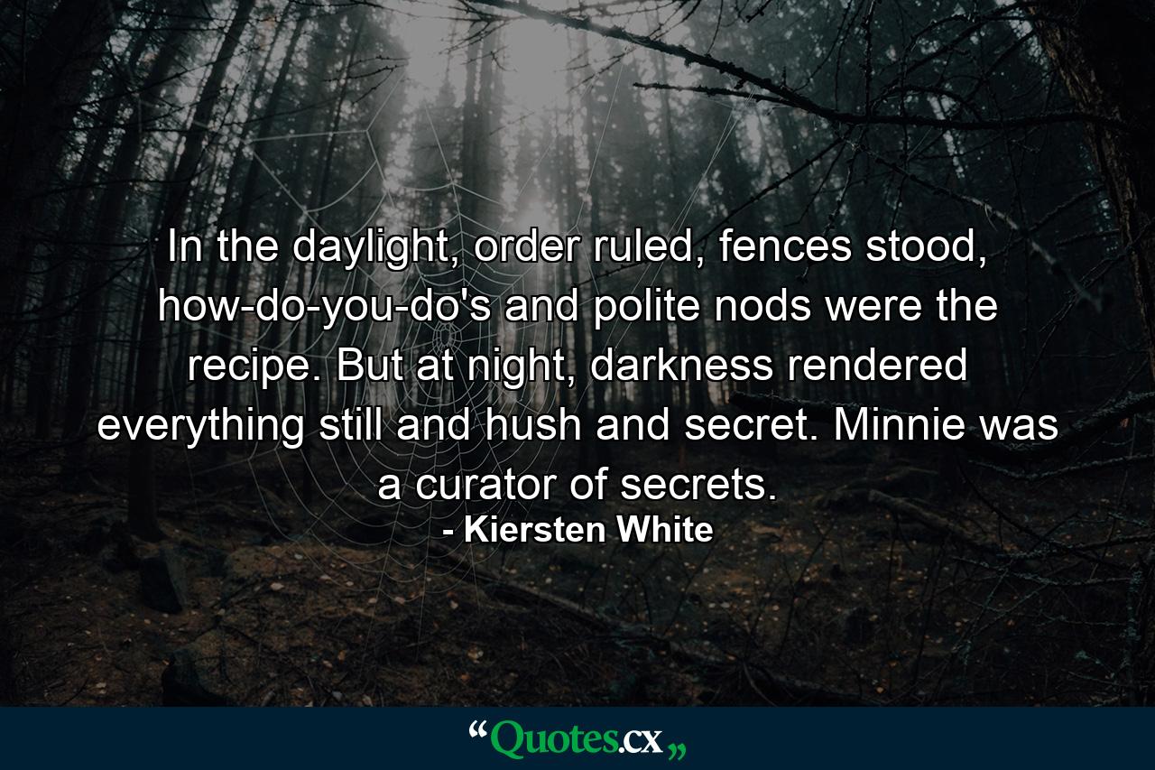 In the daylight, order ruled, fences stood, how-do-you-do's and polite nods were the recipe. But at night, darkness rendered everything still and hush and secret. Minnie was a curator of secrets. - Quote by Kiersten White