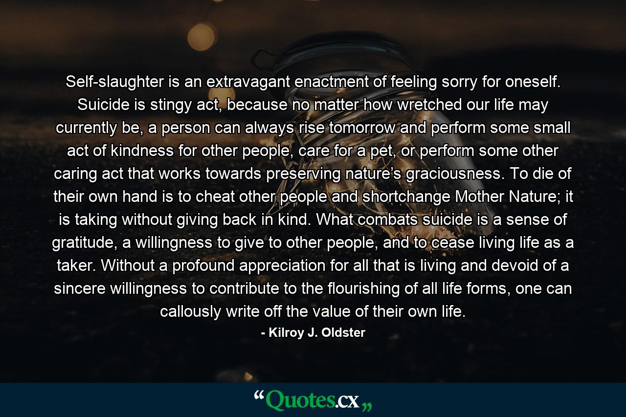 Self-slaughter is an extravagant enactment of feeling sorry for oneself. Suicide is stingy act, because no matter how wretched our life may currently be, a person can always rise tomorrow and perform some small act of kindness for other people, care for a pet, or perform some other caring act that works towards preserving nature’s graciousness. To die of their own hand is to cheat other people and shortchange Mother Nature; it is taking without giving back in kind. What combats suicide is a sense of gratitude, a willingness to give to other people, and to cease living life as a taker. Without a profound appreciation for all that is living and devoid of a sincere willingness to contribute to the flourishing of all life forms, one can callously write off the value of their own life. - Quote by Kilroy J. Oldster