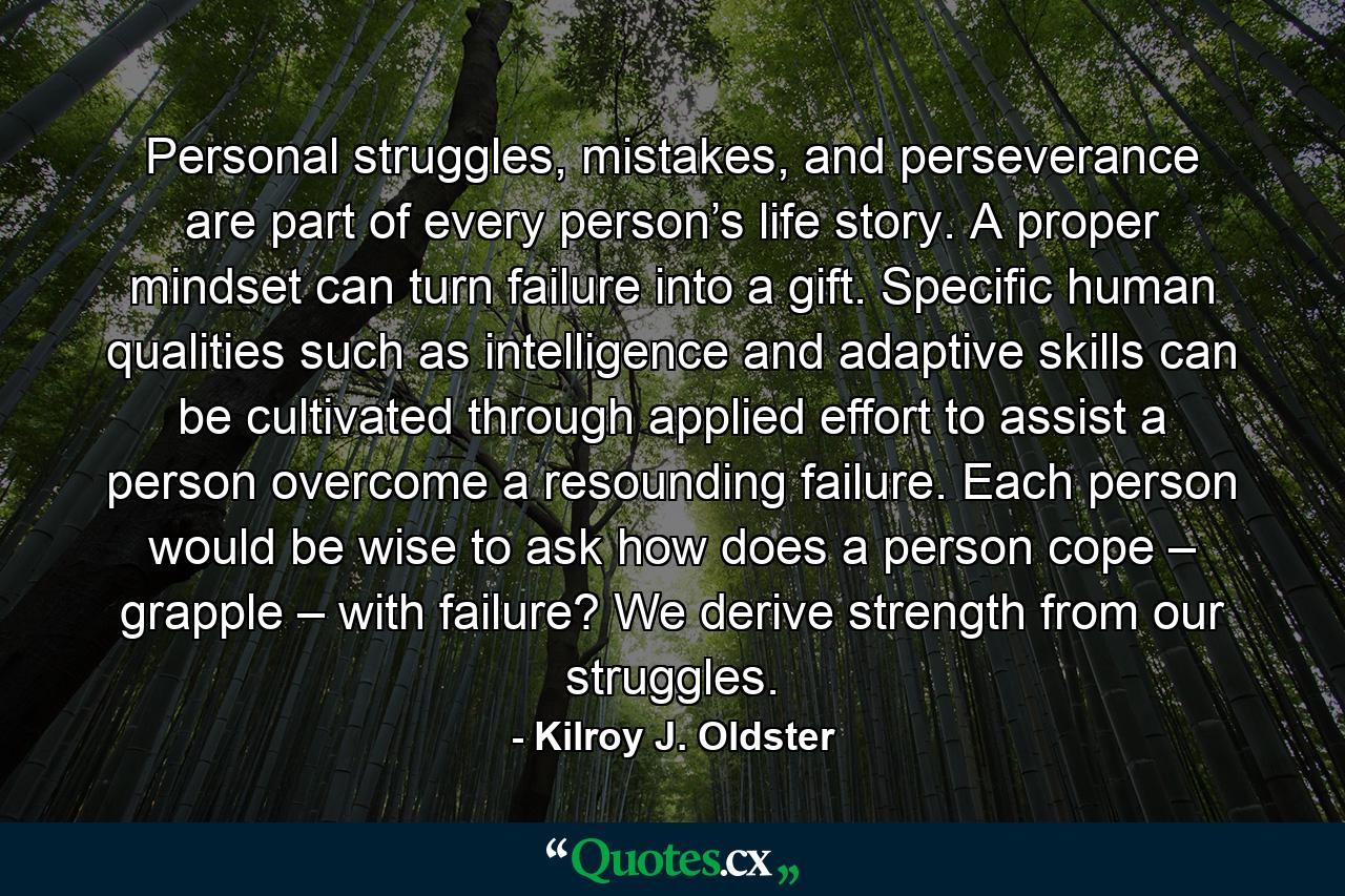 Personal struggles, mistakes, and perseverance are part of every person’s life story. A proper mindset can turn failure into a gift. Specific human qualities such as intelligence and adaptive skills can be cultivated through applied effort to assist a person overcome a resounding failure. Each person would be wise to ask how does a person cope – grapple – with failure? We derive strength from our struggles. - Quote by Kilroy J. Oldster