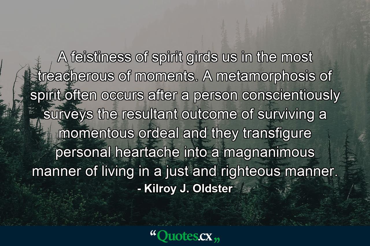 A feistiness of spirit girds us in the most treacherous of moments. A metamorphosis of spirit often occurs after a person conscientiously surveys the resultant outcome of surviving a momentous ordeal and they transfigure personal heartache into a magnanimous manner of living in a just and righteous manner. - Quote by Kilroy J. Oldster