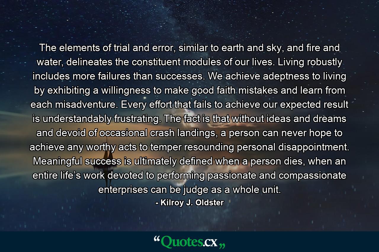 The elements of trial and error, similar to earth and sky, and fire and water, delineates the constituent modules of our lives. Living robustly includes more failures than successes. We achieve adeptness to living by exhibiting a willingness to make good faith mistakes and learn from each misadventure. Every effort that fails to achieve our expected result is understandably frustrating. The fact is that without ideas and dreams and devoid of occasional crash landings, a person can never hope to achieve any worthy acts to temper resounding personal disappointment. Meaningful success is ultimately defined when a person dies, when an entire life’s work devoted to performing passionate and compassionate enterprises can be judge as a whole unit. - Quote by Kilroy J. Oldster