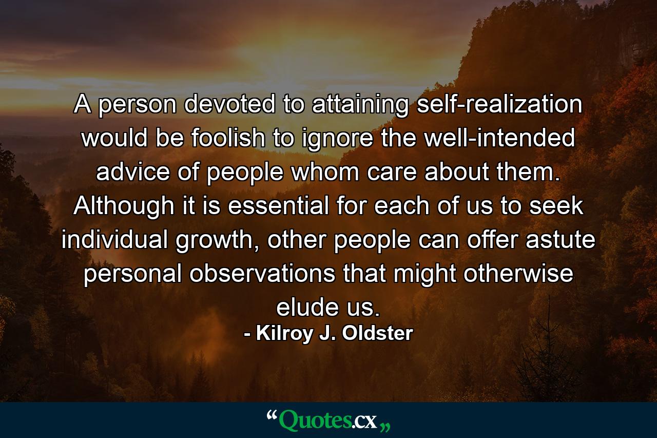 A person devoted to attaining self-realization would be foolish to ignore the well-intended advice of people whom care about them. Although it is essential for each of us to seek individual growth, other people can offer astute personal observations that might otherwise elude us. - Quote by Kilroy J. Oldster