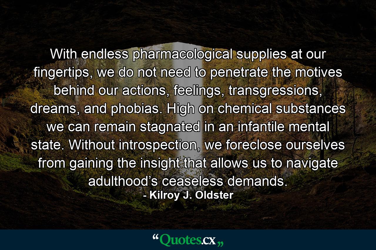 With endless pharmacological supplies at our fingertips, we do not need to penetrate the motives behind our actions, feelings, transgressions, dreams, and phobias. High on chemical substances we can remain stagnated in an infantile mental state. Without introspection, we foreclose ourselves from gaining the insight that allows us to navigate adulthood’s ceaseless demands. - Quote by Kilroy J. Oldster