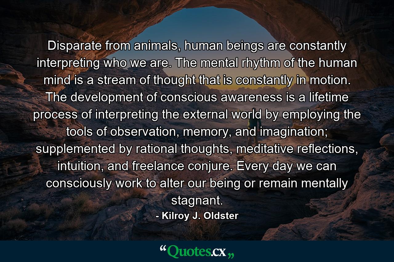 Disparate from animals, human beings are constantly interpreting who we are. The mental rhythm of the human mind is a stream of thought that is constantly in motion. The development of conscious awareness is a lifetime process of interpreting the external world by employing the tools of observation, memory, and imagination; supplemented by rational thoughts, meditative reflections, intuition, and freelance conjure. Every day we can consciously work to alter our being or remain mentally stagnant. - Quote by Kilroy J. Oldster