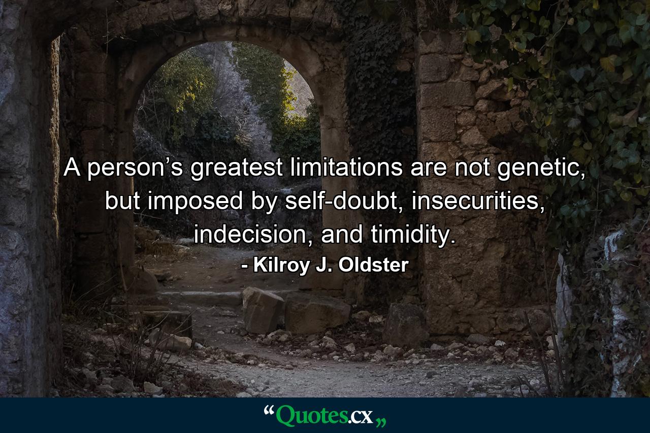 A person’s greatest limitations are not genetic, but imposed by self-doubt, insecurities, indecision, and timidity. - Quote by Kilroy J. Oldster