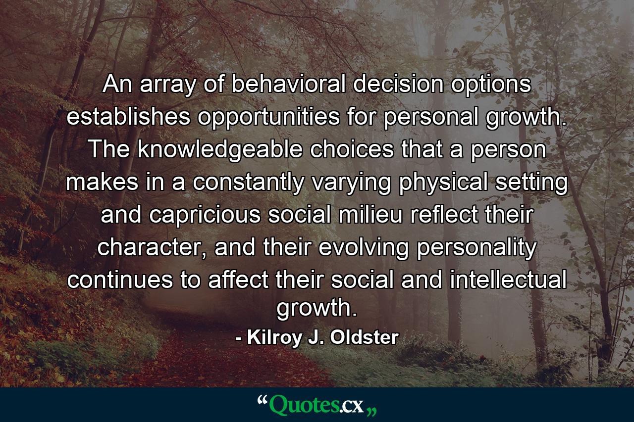 An array of behavioral decision options establishes opportunities for personal growth. The knowledgeable choices that a person makes in a constantly varying physical setting and capricious social milieu reflect their character, and their evolving personality continues to affect their social and intellectual growth. - Quote by Kilroy J. Oldster