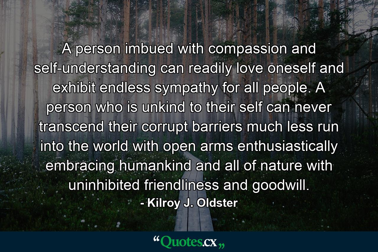 A person imbued with compassion and self-understanding can readily love oneself and exhibit endless sympathy for all people. A person who is unkind to their self can never transcend their corrupt barriers much less run into the world with open arms enthusiastically embracing humankind and all of nature with uninhibited friendliness and goodwill. - Quote by Kilroy J. Oldster