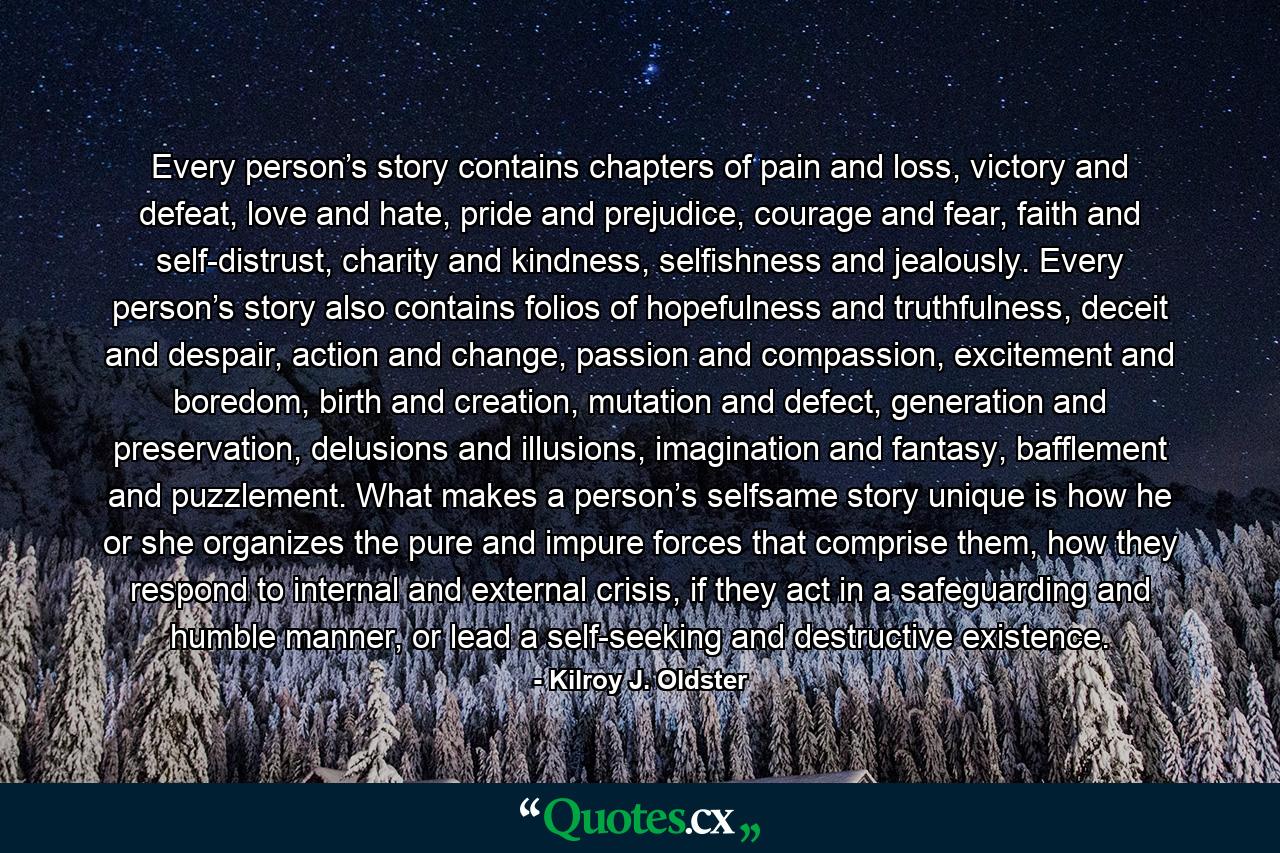 Every person’s story contains chapters of pain and loss, victory and defeat, love and hate, pride and prejudice, courage and fear, faith and self-distrust, charity and kindness, selfishness and jealously. Every person’s story also contains folios of hopefulness and truthfulness, deceit and despair, action and change, passion and compassion, excitement and boredom, birth and creation, mutation and defect, generation and preservation, delusions and illusions, imagination and fantasy, bafflement and puzzlement. What makes a person’s selfsame story unique is how he or she organizes the pure and impure forces that comprise them, how they respond to internal and external crisis, if they act in a safeguarding and humble manner, or lead a self-seeking and destructive existence. - Quote by Kilroy J. Oldster