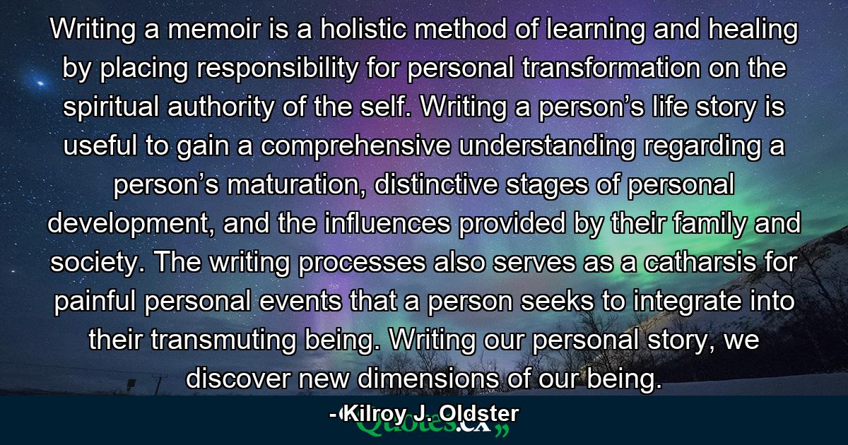 Writing a memoir is a holistic method of learning and healing by placing responsibility for personal transformation on the spiritual authority of the self. Writing a person’s life story is useful to gain a comprehensive understanding regarding a person’s maturation, distinctive stages of personal development, and the influences provided by their family and society. The writing processes also serves as a catharsis for painful personal events that a person seeks to integrate into their transmuting being. Writing our personal story, we discover new dimensions of our being. - Quote by Kilroy J. Oldster