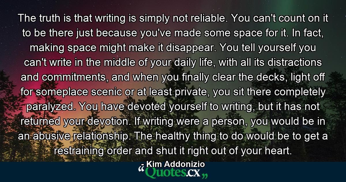 The truth is that writing is simply not reliable. You can't count on it to be there just because you've made some space for it. In fact, making space might make it disappear. You tell yourself you can't write in the middle of your daily life, with all its distractions and commitments, and when you finally clear the decks, light off for someplace scenic or at least private, you sit there completely paralyzed. You have devoted yourself to writing, but it has not returned your devotion. If writing were a person, you would be in an abusive relationship. The healthy thing to do would be to get a restraining order and shut it right out of your heart. - Quote by Kim Addonizio