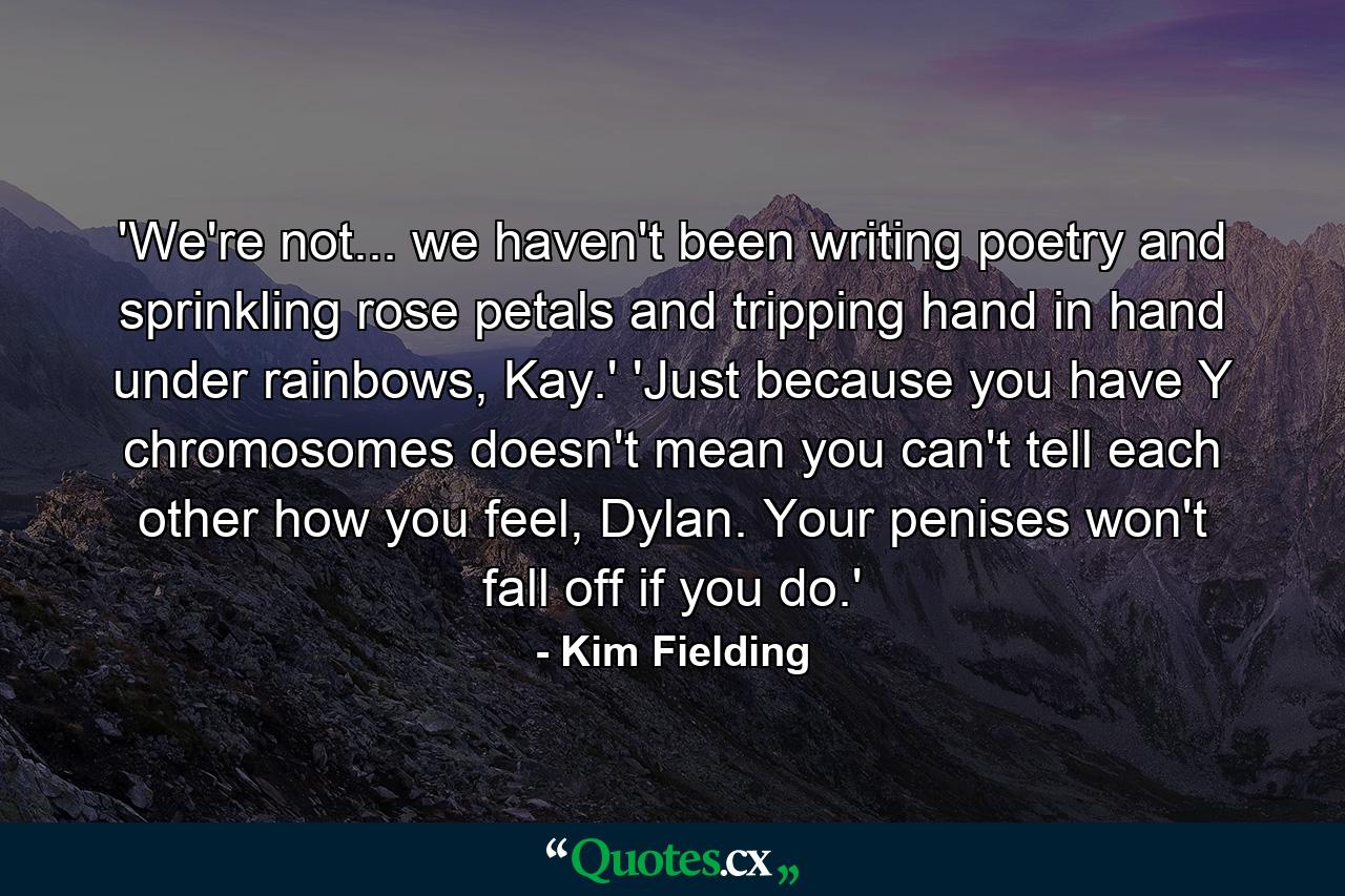 'We're not... we haven't been writing poetry and sprinkling rose petals and tripping hand in hand under rainbows, Kay.' 'Just because you have Y chromosomes doesn't mean you can't tell each other how you feel, Dylan. Your penises won't fall off if you do.' - Quote by Kim Fielding