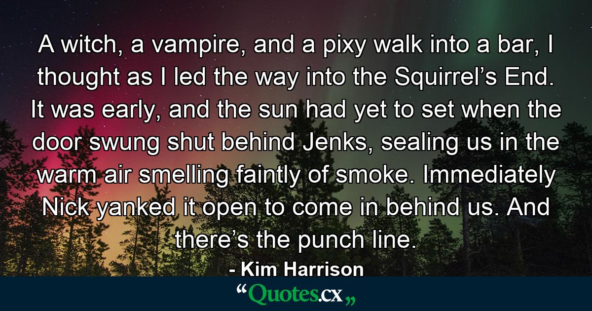 A witch, a vampire, and a pixy walk into a bar, I thought as I led the way into the Squirrel’s End. It was early, and the sun had yet to set when the door swung shut behind Jenks, sealing us in the warm air smelling faintly of smoke. Immediately Nick yanked it open to come in behind us. And there’s the punch line. - Quote by Kim Harrison