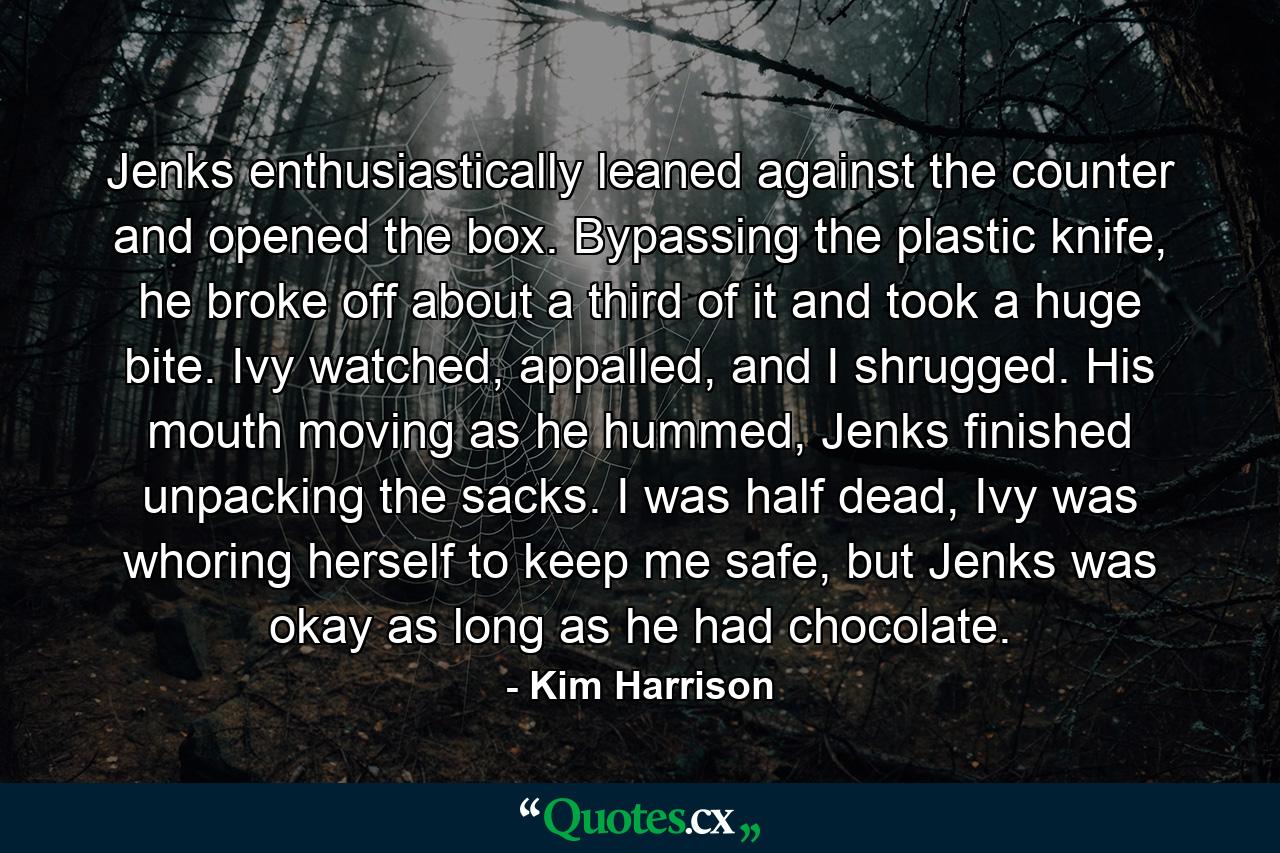 Jenks enthusiastically leaned against the counter and opened the box. Bypassing the plastic knife, he broke off about a third of it and took a huge bite. Ivy watched, appalled, and I shrugged. His mouth moving as he hummed, Jenks finished unpacking the sacks. I was half dead, Ivy was whoring herself to keep me safe, but Jenks was okay as long as he had chocolate. - Quote by Kim Harrison