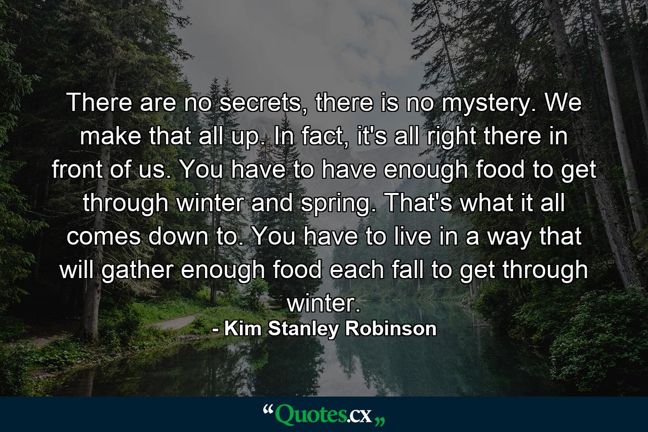 There are no secrets, there is no mystery. We make that all up. In fact, it's all right there in front of us. You have to have enough food to get through winter and spring. That's what it all comes down to. You have to live in a way that will gather enough food each fall to get through winter. - Quote by Kim Stanley Robinson