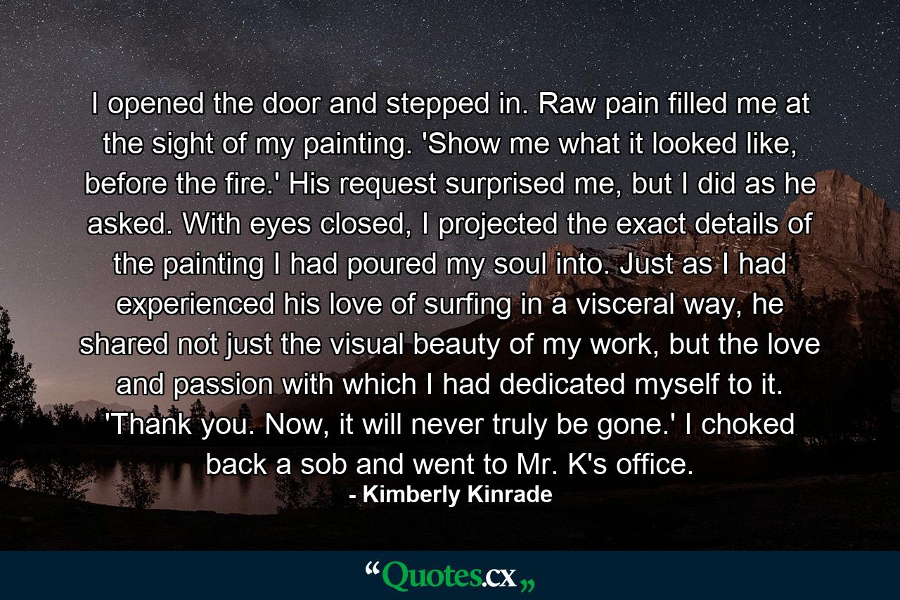 I opened the door and stepped in. Raw pain filled me at the sight of my painting. 'Show me what it looked like, before the fire.' His request surprised me, but I did as he asked. With eyes closed, I projected the exact details of the painting I had poured my soul into. Just as I had experienced his love of surfing in a visceral way, he shared not just the visual beauty of my work, but the love and passion with which I had dedicated myself to it. 'Thank you. Now, it will never truly be gone.' I choked back a sob and went to Mr. K's office. - Quote by Kimberly Kinrade