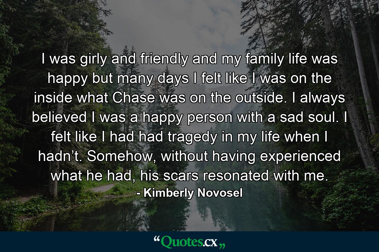 I was girly and friendly and my family life was happy but many days I felt like I was on the inside what Chase was on the outside. I always believed I was a happy person with a sad soul. I felt like I had had tragedy in my life when I hadn’t. Somehow, without having experienced what he had, his scars resonated with me. - Quote by Kimberly Novosel