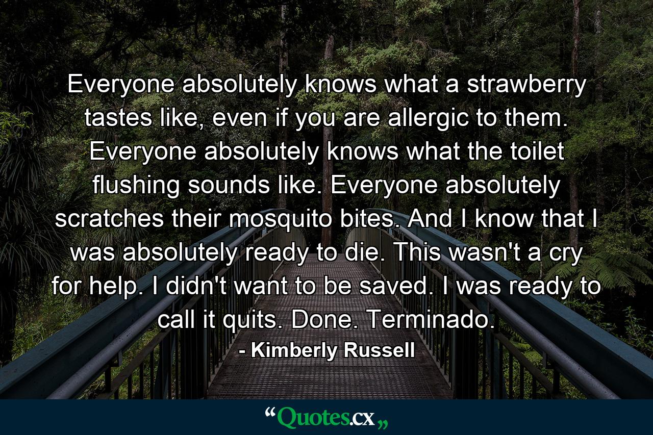 Everyone absolutely knows what a strawberry tastes like, even if you are allergic to them. Everyone absolutely knows what the toilet flushing sounds like. Everyone absolutely scratches their mosquito bites. And I know that I was absolutely ready to die. This wasn't a cry for help. I didn't want to be saved. I was ready to call it quits. Done. Terminado. - Quote by Kimberly Russell