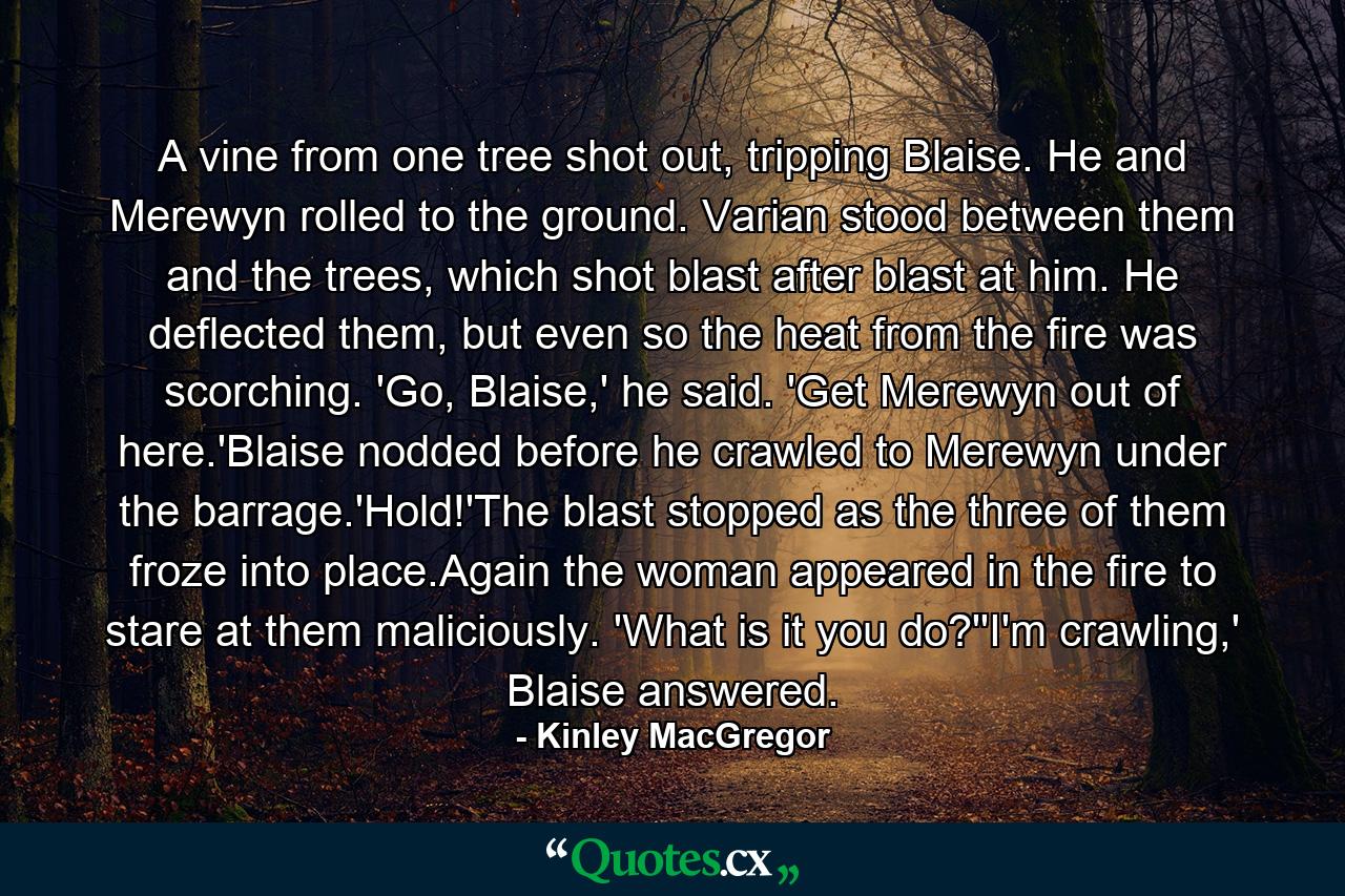 A vine from one tree shot out, tripping Blaise. He and Merewyn rolled to the ground. Varian stood between them and the trees, which shot blast after blast at him. He deflected them, but even so the heat from the fire was scorching. 'Go, Blaise,' he said. 'Get Merewyn out of here.'Blaise nodded before he crawled to Merewyn under the barrage.'Hold!'The blast stopped as the three of them froze into place.Again the woman appeared in the fire to stare at them maliciously. 'What is it you do?''I'm crawling,' Blaise answered. - Quote by Kinley MacGregor