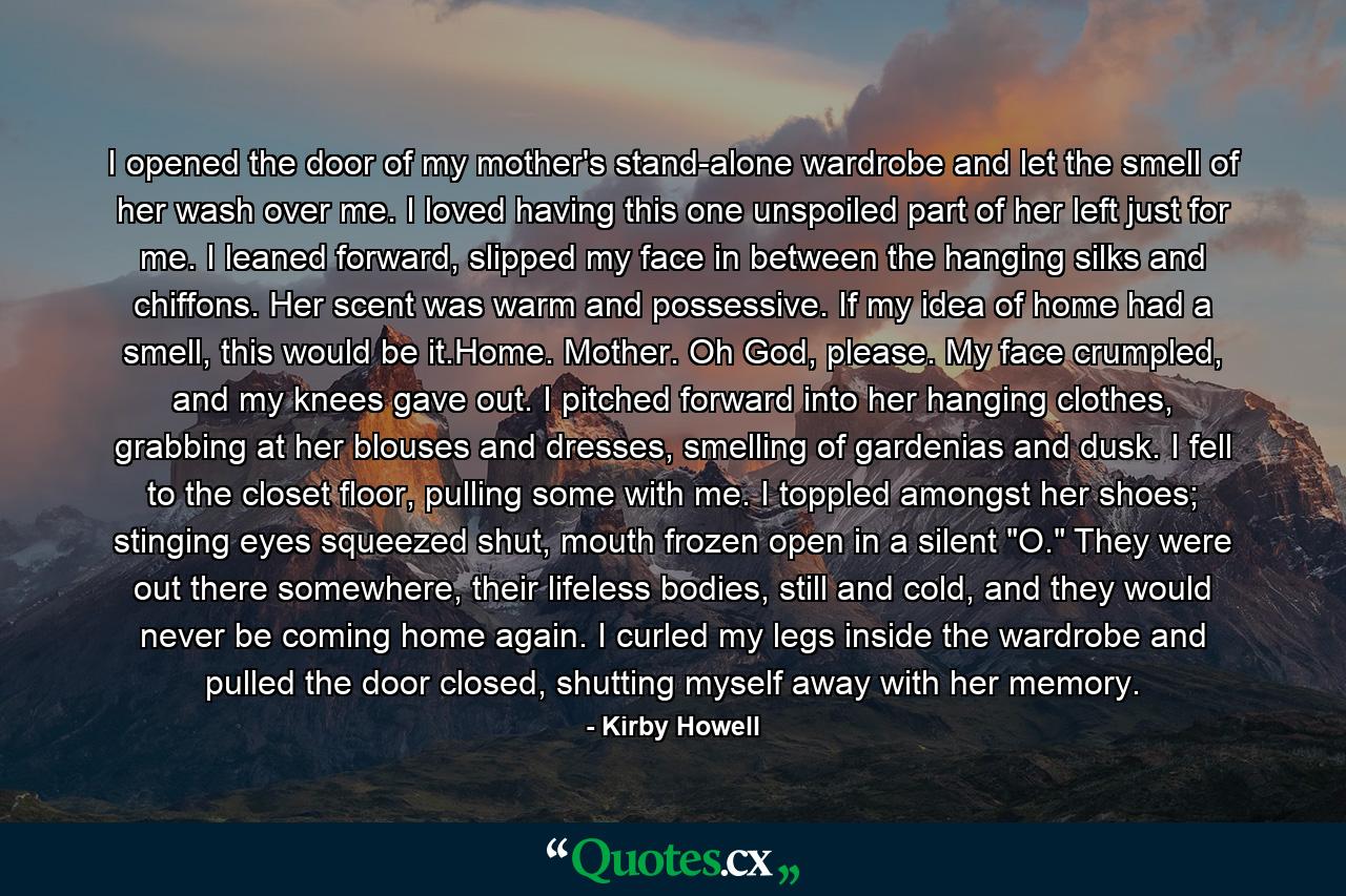 I opened the door of my mother's stand-alone wardrobe and let the smell of her wash over me. I loved having this one unspoiled part of her left just for me. I leaned forward, slipped my face in between the hanging silks and chiffons. Her scent was warm and possessive. If my idea of home had a smell, this would be it.Home. Mother. Oh God, please. My face crumpled, and my knees gave out. I pitched forward into her hanging clothes, grabbing at her blouses and dresses, smelling of gardenias and dusk. I fell to the closet floor, pulling some with me. I toppled amongst her shoes; stinging eyes squeezed shut, mouth frozen open in a silent 