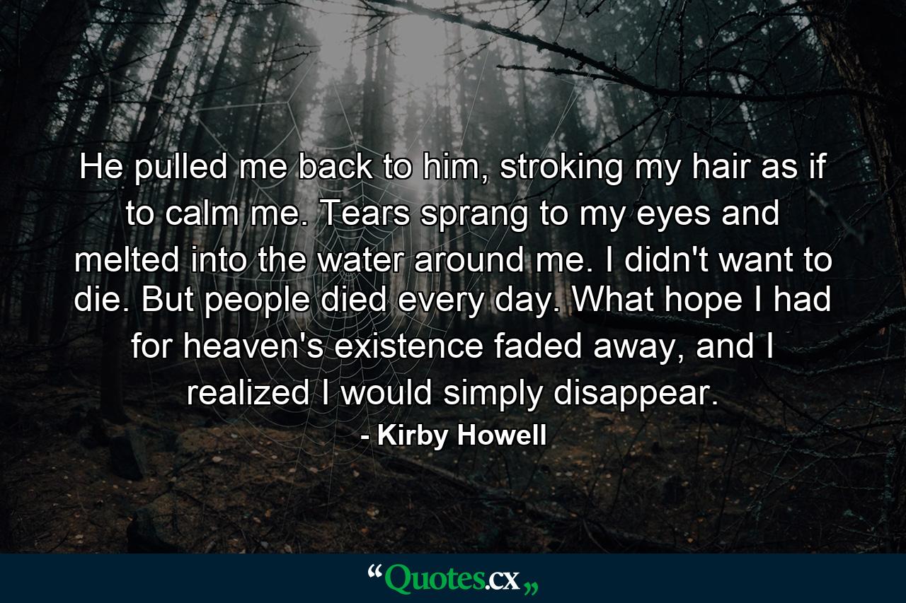 He pulled me back to him, stroking my hair as if to calm me. Tears sprang to my eyes and melted into the water around me. I didn't want to die. But people died every day. What hope I had for heaven's existence faded away, and I realized I would simply disappear. - Quote by Kirby Howell