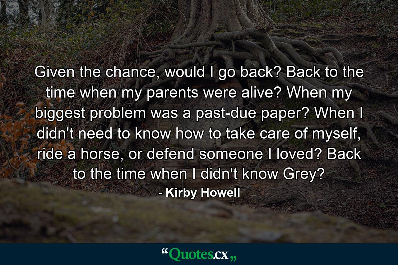 Given the chance, would I go back? Back to the time when my parents were alive? When my biggest problem was a past-due paper? When I didn't need to know how to take care of myself, ride a horse, or defend someone I loved? Back to the time when I didn't know Grey? - Quote by Kirby Howell