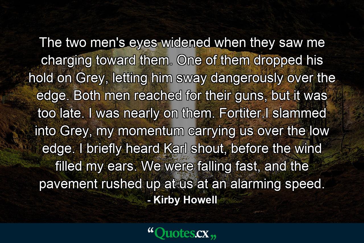 The two men's eyes widened when they saw me charging toward them. One of them dropped his hold on Grey, letting him sway dangerously over the edge. Both men reached for their guns, but it was too late. I was nearly on them. Fortiter.I slammed into Grey, my momentum carrying us over the low edge. I briefly heard Karl shout, before the wind filled my ears. We were falling fast, and the pavement rushed up at us at an alarming speed. - Quote by Kirby Howell