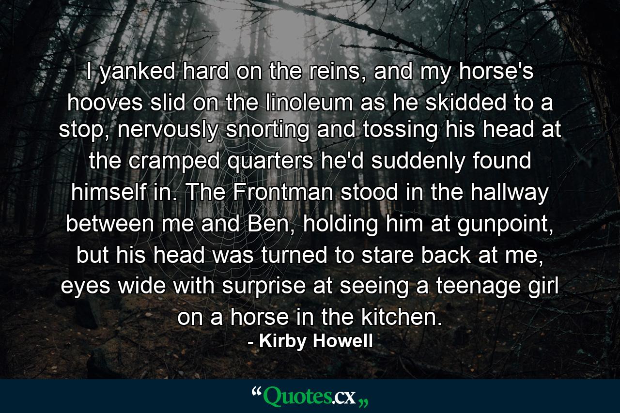 I yanked hard on the reins, and my horse's hooves slid on the linoleum as he skidded to a stop, nervously snorting and tossing his head at the cramped quarters he'd suddenly found himself in. The Frontman stood in the hallway between me and Ben, holding him at gunpoint, but his head was turned to stare back at me, eyes wide with surprise at seeing a teenage girl on a horse in the kitchen. - Quote by Kirby Howell