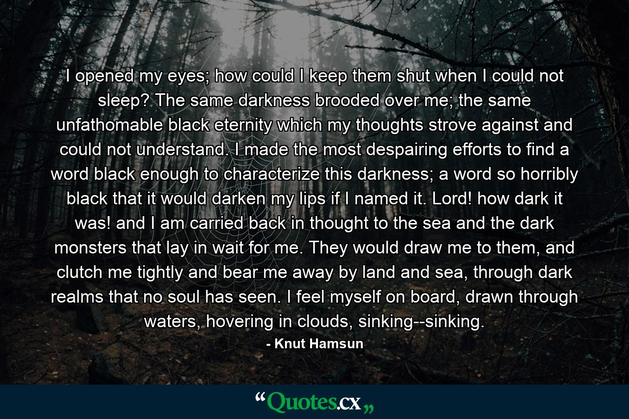 I opened my eyes; how could I keep them shut when I could not sleep? The same darkness brooded over me; the same unfathomable black eternity which my thoughts strove against and could not understand. I made the most despairing efforts to find a word black enough to characterize this darkness; a word so horribly black that it would darken my lips if I named it. Lord! how dark it was! and I am carried back in thought to the sea and the dark monsters that lay in wait for me. They would draw me to them, and clutch me tightly and bear me away by land and sea, through dark realms that no soul has seen. I feel myself on board, drawn through waters, hovering in clouds, sinking--sinking. - Quote by Knut Hamsun