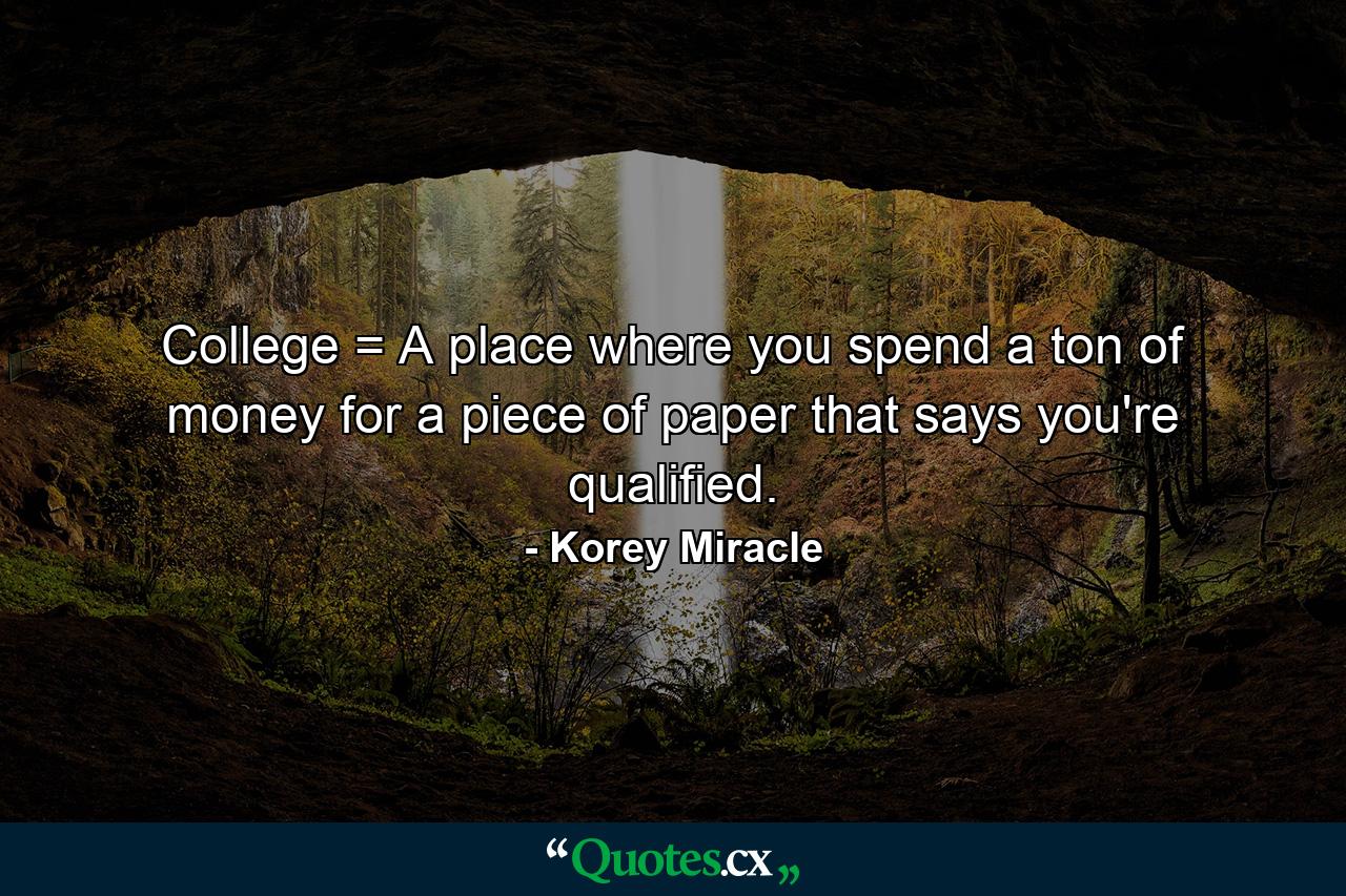 College = A place where you spend a ton of money for a piece of paper that says you're qualified. - Quote by Korey Miracle