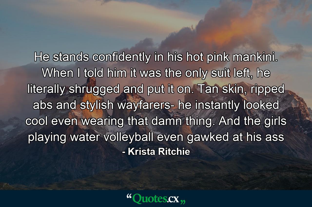 He stands confidently in his hot pink mankini. When I told him it was the only suit left, he literally shrugged and put it on. Tan skin, ripped abs and stylish wayfarers- he instantly looked cool even wearing that damn thing. And the girls playing water volleyball even gawked at his ass - Quote by Krista Ritchie