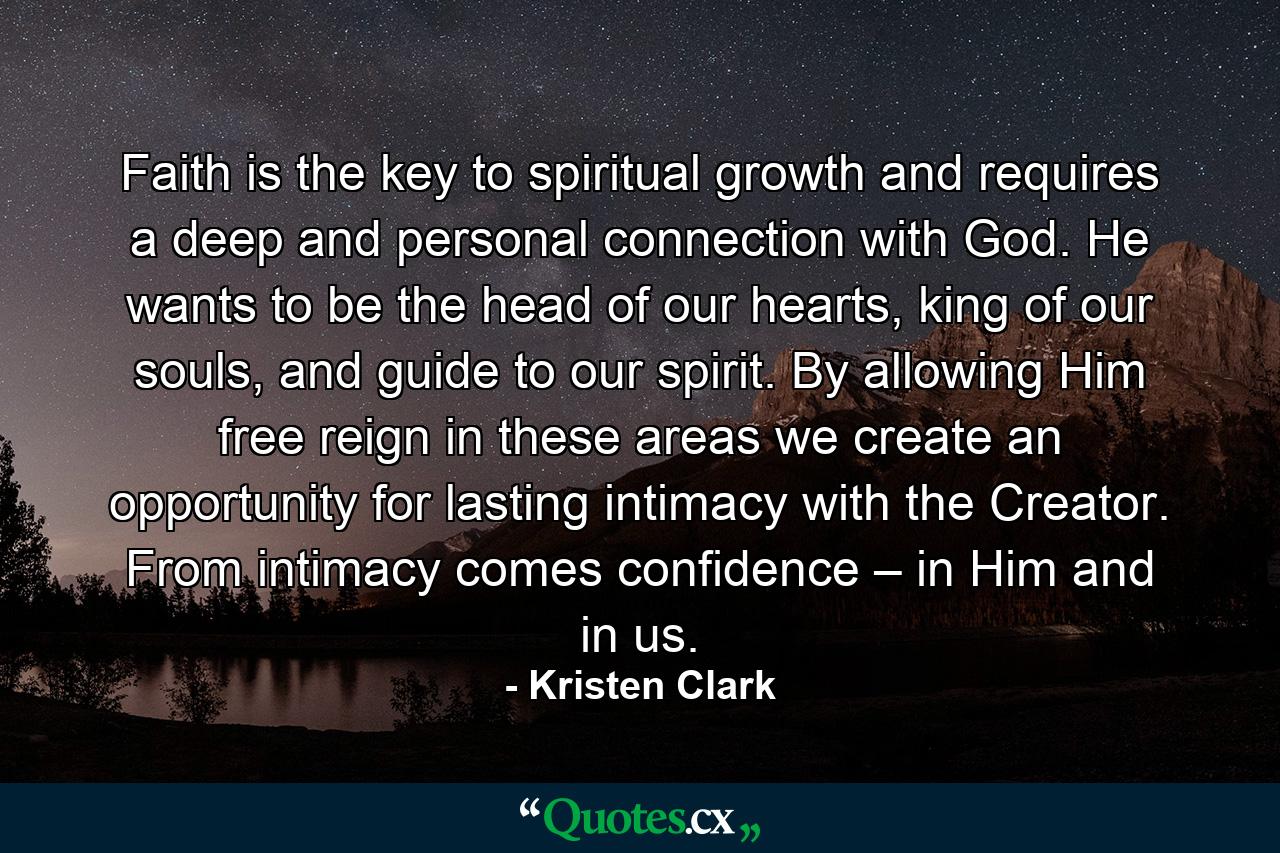 Faith is the key to spiritual growth and requires a deep and personal connection with God. He wants to be the head of our hearts, king of our souls, and guide to our spirit. By allowing Him free reign in these areas we create an opportunity for lasting intimacy with the Creator. From intimacy comes confidence – in Him and in us. - Quote by Kristen Clark