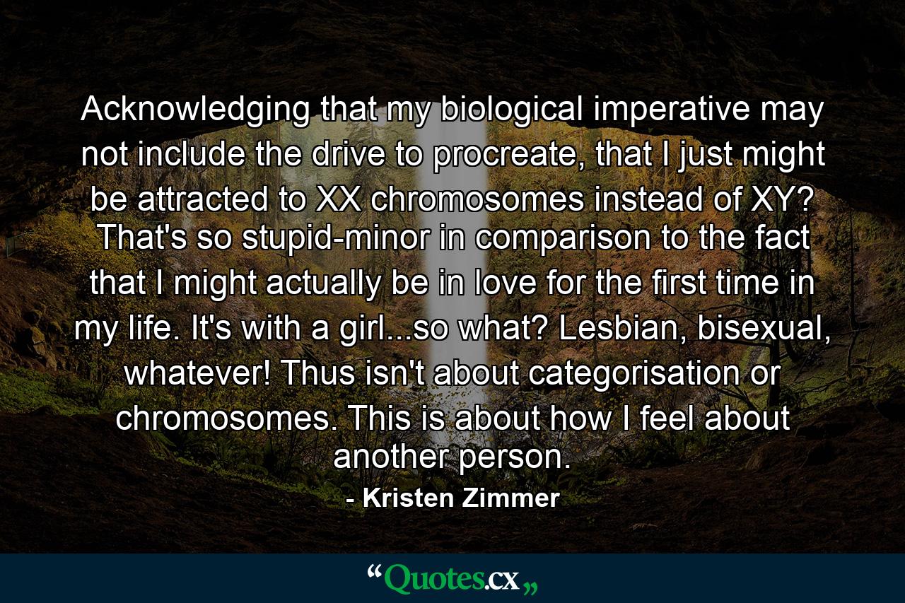 Acknowledging that my biological imperative may not include the drive to procreate, that I just might be attracted to XX chromosomes instead of XY? That's so stupid-minor in comparison to the fact that I might actually be in love for the first time in my life. It's with a girl...so what? Lesbian, bisexual, whatever! Thus isn't about categorisation or chromosomes. This is about how I feel about another person. - Quote by Kristen Zimmer