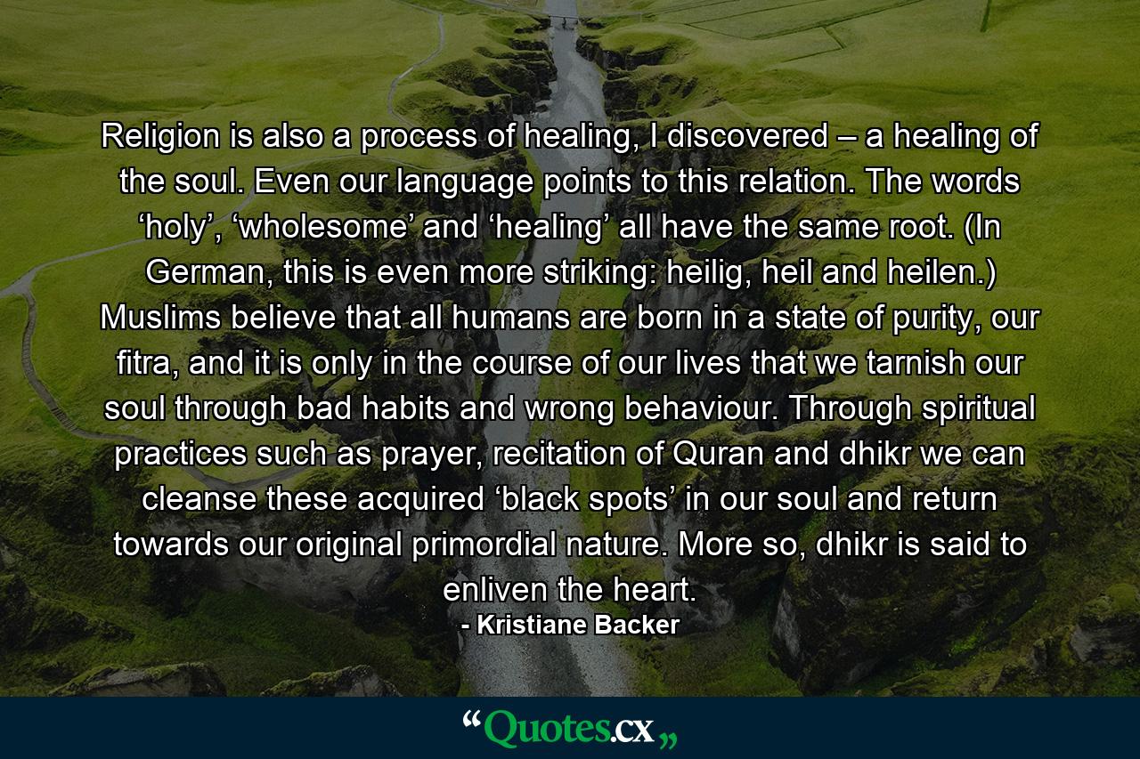 Religion is also a process of healing, I discovered – a healing of the soul. Even our language points to this relation. The words ‘holy’, ‘wholesome’ and ‘healing’ all have the same root. (In German, this is even more striking: heilig, heil and heilen.) Muslims believe that all humans are born in a state of purity, our fitra, and it is only in the course of our lives that we tarnish our soul through bad habits and wrong behaviour. Through spiritual practices such as prayer, recitation of Quran and dhikr we can cleanse these acquired ‘black spots’ in our soul and return towards our original primordial nature. More so, dhikr is said to enliven the heart. - Quote by Kristiane Backer