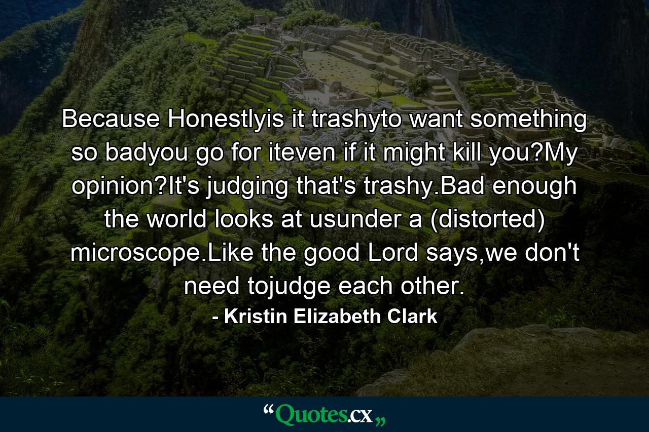 Because Honestlyis it trashyto want something so badyou go for iteven if it might kill you?My opinion?It's judging that's trashy.Bad enough the world looks at usunder a (distorted) microscope.Like the good Lord says,we don't need tojudge each other. - Quote by Kristin Elizabeth Clark