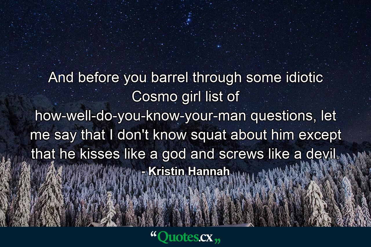 And before you barrel through some idiotic Cosmo girl list of how-well-do-you-know-your-man questions, let me say that I don't know squat about him except that he kisses like a god and screws like a devil. - Quote by Kristin Hannah