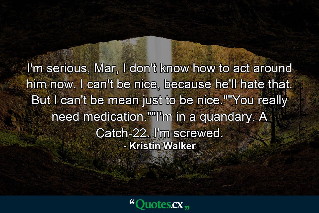 I'm serious, Mar, I don't know how to act around him now. I can't be nice, because he'll hate that. But I can't be mean just to be nice.