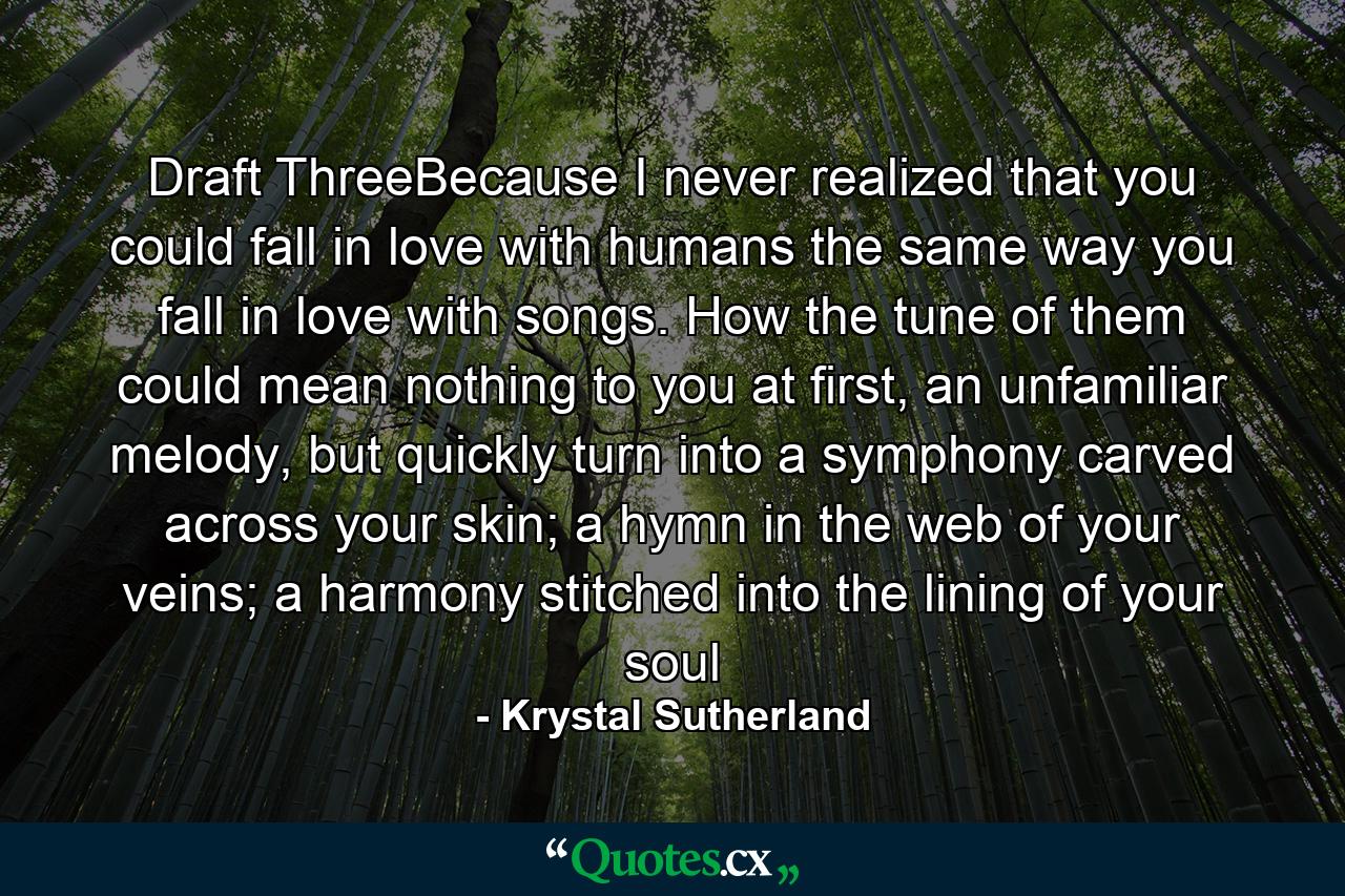 Draft ThreeBecause I never realized that you could fall in love with humans the same way you fall in love with songs. How the tune of them could mean nothing to you at first, an unfamiliar melody, but quickly turn into a symphony carved across your skin; a hymn in the web of your veins; a harmony stitched into the lining of your soul - Quote by Krystal Sutherland