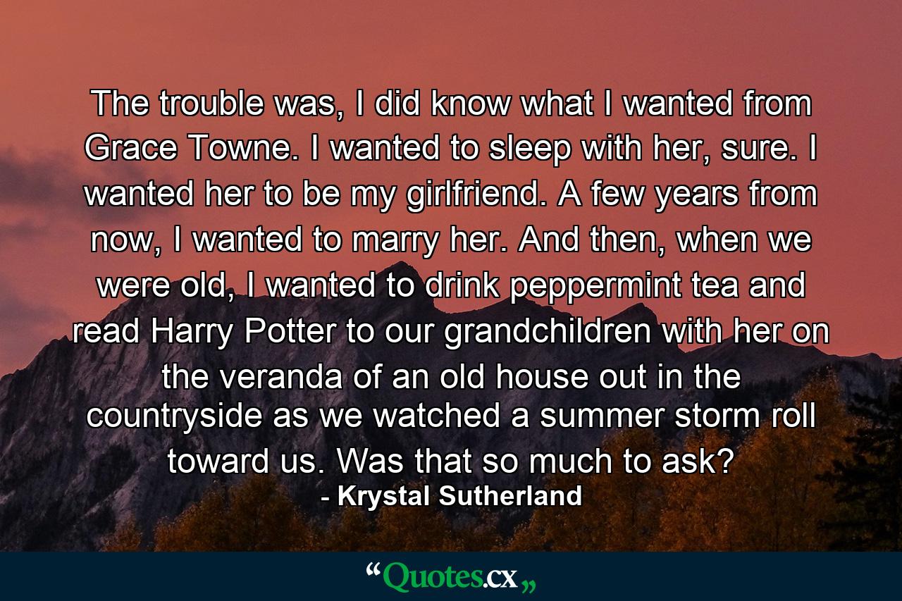 The trouble was, I did know what I wanted from Grace Towne. I wanted to sleep with her, sure. I wanted her to be my girlfriend. A few years from now, I wanted to marry her. And then, when we were old, I wanted to drink peppermint tea and read Harry Potter to our grandchildren with her on the veranda of an old house out in the countryside as we watched a summer storm roll toward us. Was that so much to ask? - Quote by Krystal Sutherland