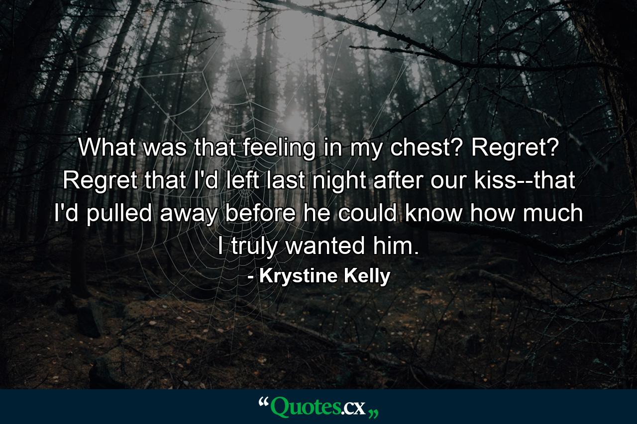 What was that feeling in my chest? Regret? Regret that I'd left last night after our kiss--that I'd pulled away before he could know how much I truly wanted him. - Quote by Krystine Kelly