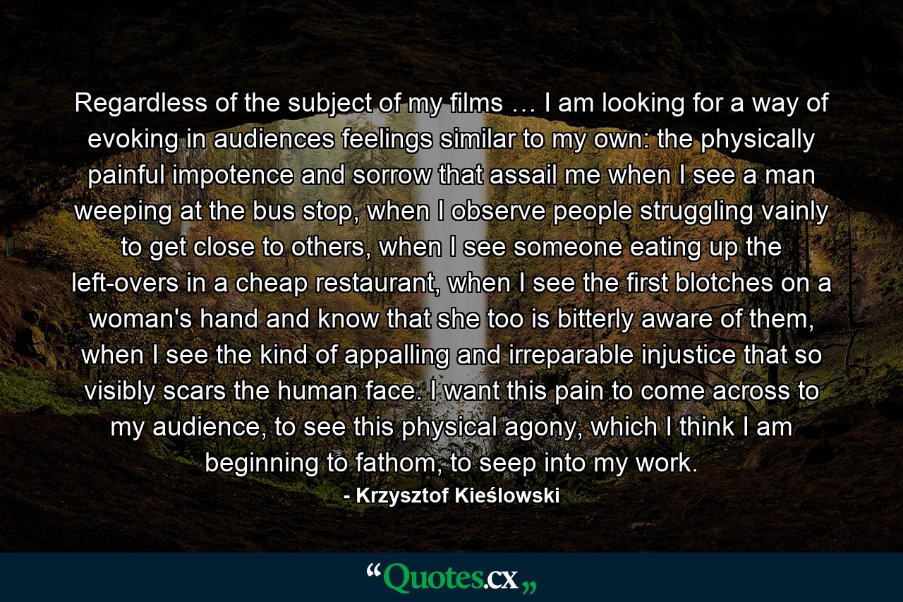 Regardless of the subject of my films … I am looking for a way of evoking in audiences feelings similar to my own: the physically painful impotence and sorrow that assail me when I see a man weeping at the bus stop, when I observe people struggling vainly to get close to others, when I see someone eating up the left-overs in a cheap restaurant, when I see the first blotches on a woman's hand and know that she too is bitterly aware of them, when I see the kind of appalling and irreparable injustice that so visibly scars the human face. I want this pain to come across to my audience, to see this physical agony, which I think I am beginning to fathom, to seep into my work. - Quote by Krzysztof Kieślowski