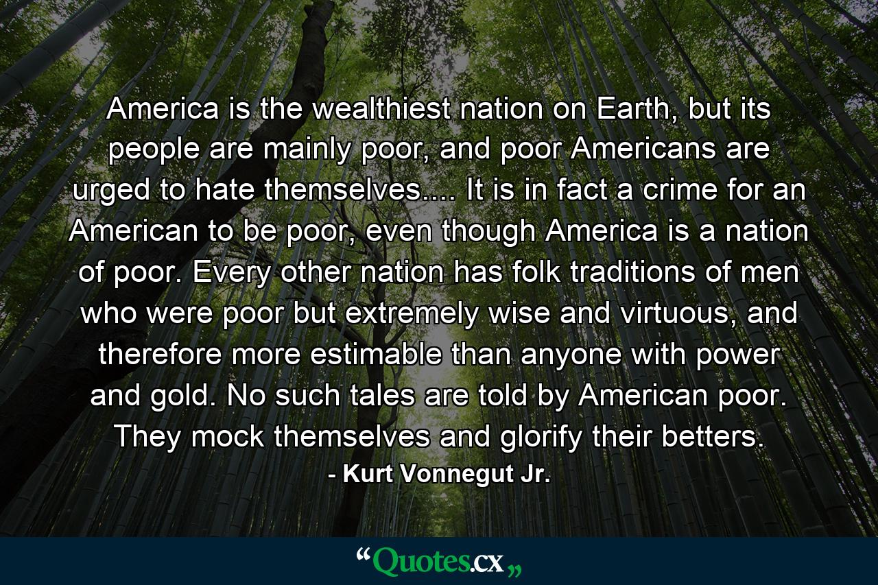 America is the wealthiest nation on Earth, but its people are mainly poor, and poor Americans are urged to hate themselves.... It is in fact a crime for an American to be poor, even though America is a nation of poor. Every other nation has folk traditions of men who were poor but extremely wise and virtuous, and therefore more estimable than anyone with power and gold. No such tales are told by American poor. They mock themselves and glorify their betters. - Quote by Kurt Vonnegut Jr.