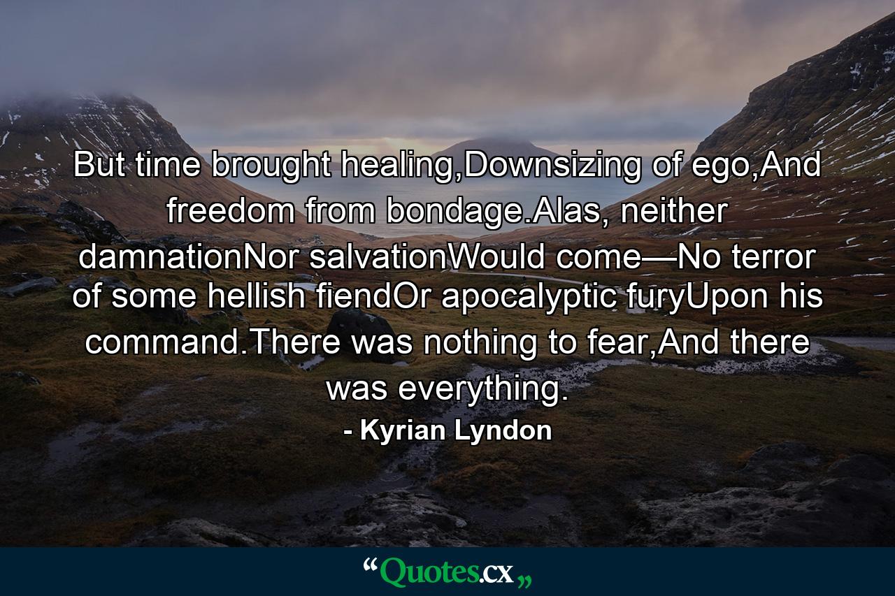 But time brought healing,Downsizing of ego,And freedom from bondage.Alas, neither damnationNor salvationWould come—No terror of some hellish fiendOr apocalyptic furyUpon his command.There was nothing to fear,And there was everything. - Quote by Kyrian Lyndon