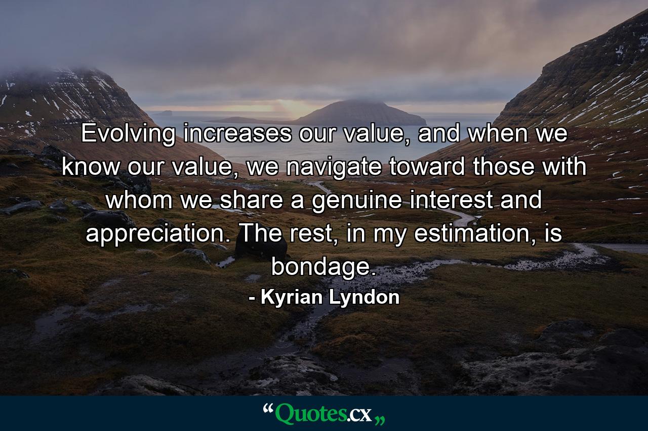 Evolving increases our value, and when we know our value, we navigate toward those with whom we share a genuine interest and appreciation. The rest, in my estimation, is bondage. - Quote by Kyrian Lyndon