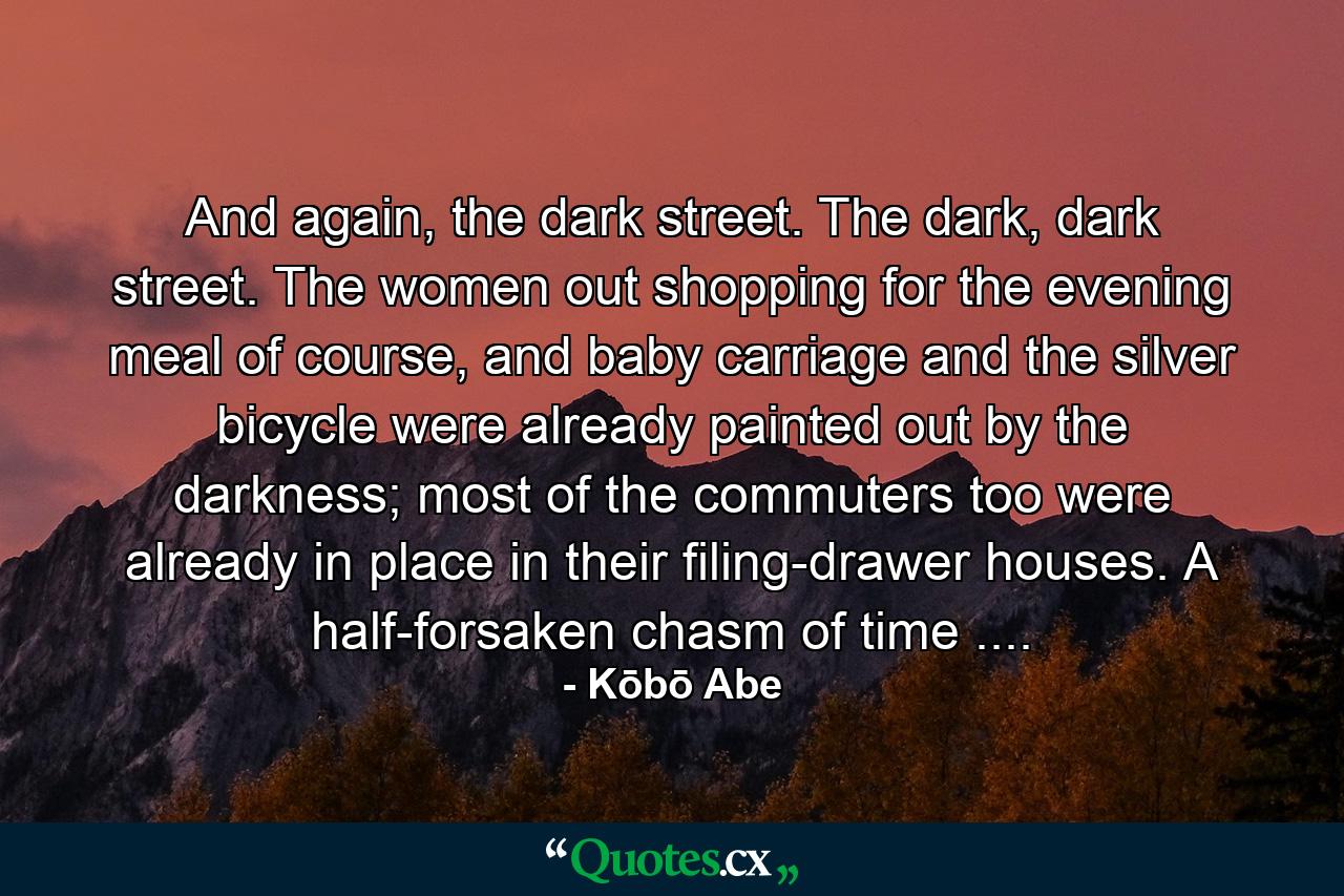 And again, the dark street. The dark, dark street. The women out shopping for the evening meal of course, and baby carriage and the silver bicycle were already painted out by the darkness; most of the commuters too were already in place in their filing-drawer houses. A half-forsaken chasm of time .... - Quote by Kōbō Abe