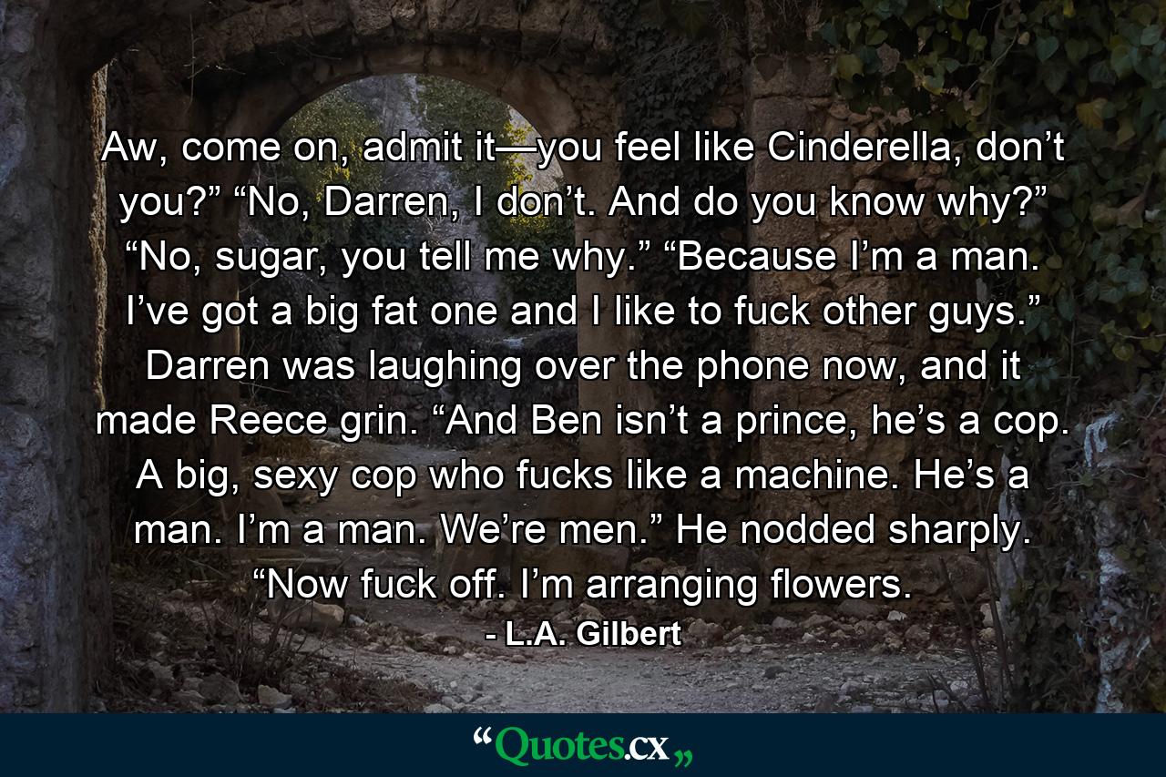 Aw, come on, admit it—you feel like Cinderella, don’t you?” “No, Darren, I don’t. And do you know why?” “No, sugar, you tell me why.” “Because I’m a man. I’ve got a big fat one and I like to fuck other guys.” Darren was laughing over the phone now, and it made Reece grin. “And Ben isn’t a prince, he’s a cop. A big, sexy cop who fucks like a machine. He’s a man. I’m a man. We’re men.” He nodded sharply. “Now fuck off. I’m arranging flowers. - Quote by L.A. Gilbert