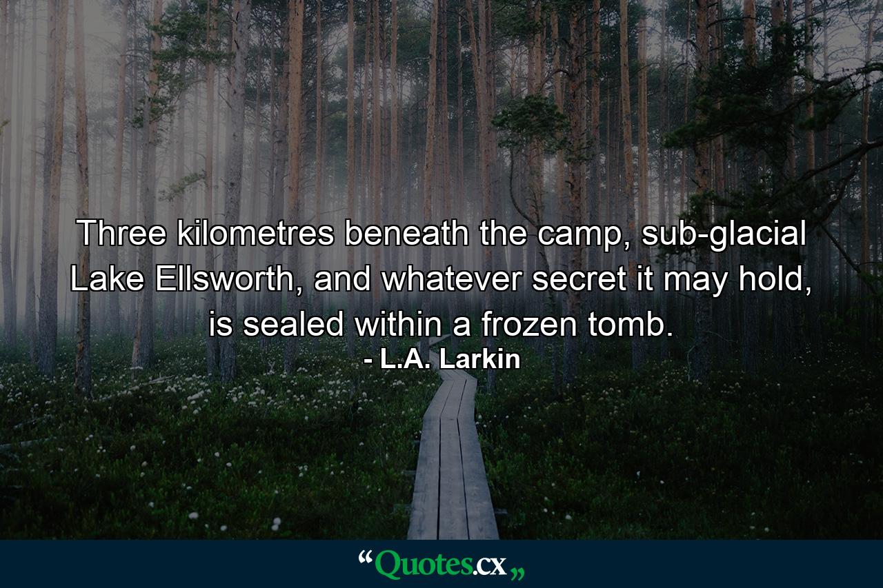 Three kilometres beneath the camp, sub-glacial Lake Ellsworth, and whatever secret it may hold, is sealed within a frozen tomb. - Quote by L.A. Larkin